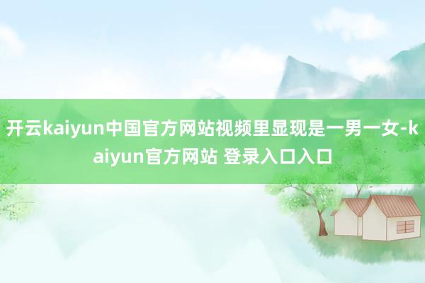 开云kaiyun中国官方网站视频里显现是一男一女-kaiyun官方网站 登录入口入口
