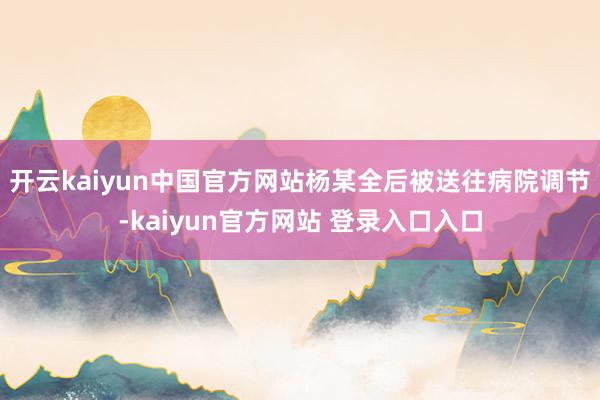 开云kaiyun中国官方网站杨某全后被送往病院调节-kaiyun官方网站 登录入口入口
