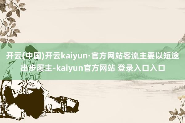 开云(中国)开云kaiyun·官方网站客流主要以短途出步履主-kaiyun官方网站 登录入口入口