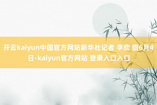 开云kaiyun中国官方网站新华社记者 李欣 摄6月4日-kaiyun官方网站 登录入口入口