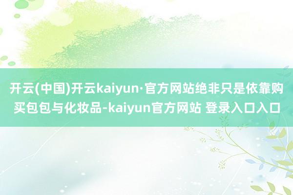 开云(中国)开云kaiyun·官方网站绝非只是依靠购买包包与化妆品-kaiyun官方网站 登录入口入口