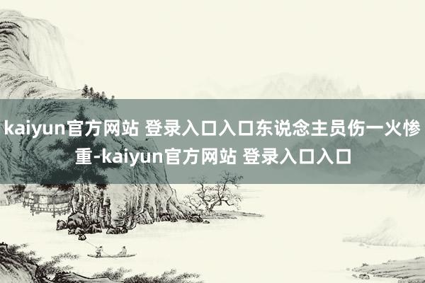 kaiyun官方网站 登录入口入口东说念主员伤一火惨重-kaiyun官方网站 登录入口入口