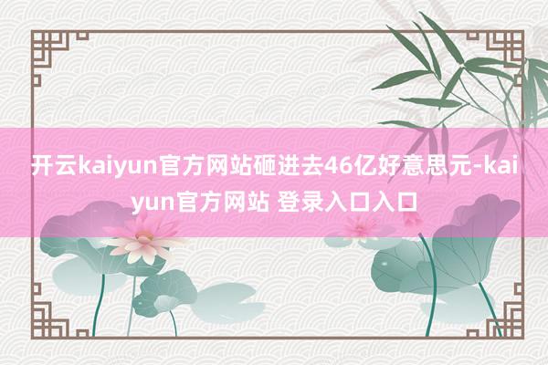 开云kaiyun官方网站砸进去46亿好意思元-kaiyun官方网站 登录入口入口