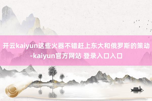 开云kaiyun这些火器不错赶上东大和俄罗斯的策动-kaiyun官方网站 登录入口入口