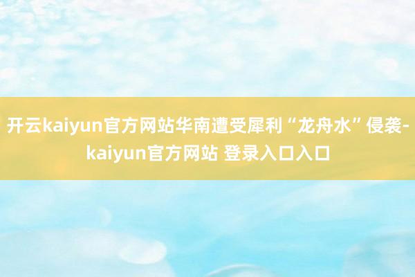 开云kaiyun官方网站华南遭受犀利“龙舟水”侵袭-kaiyun官方网站 登录入口入口