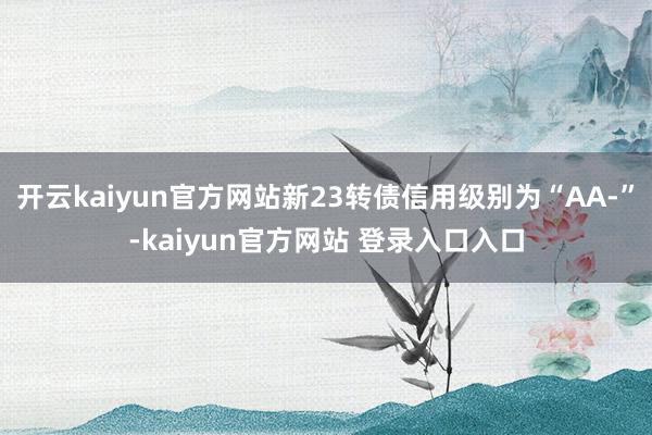开云kaiyun官方网站新23转债信用级别为“AA-”-kaiyun官方网站 登录入口入口