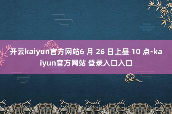 开云kaiyun官方网站6 月 26 日上昼 10 点-kaiyun官方网站 登录入口入口