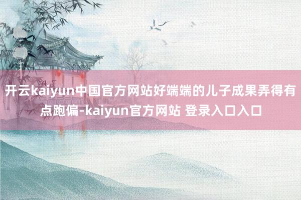 开云kaiyun中国官方网站好端端的儿子成果弄得有点跑偏-kaiyun官方网站 登录入口入口