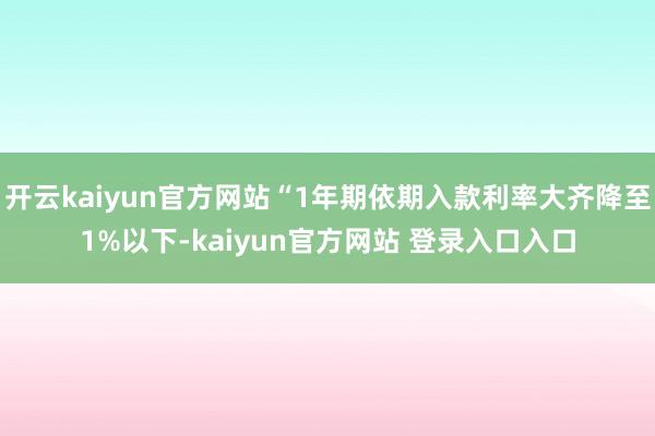 开云kaiyun官方网站“1年期依期入款利率大齐降至1%以下-kaiyun官方网站 登录入口入口