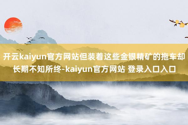 开云kaiyun官方网站但装着这些金银精矿的拖车却长期不知所终-kaiyun官方网站 登录入口入口