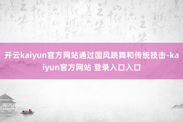 开云kaiyun官方网站通过国风跳舞和传统技击-kaiyun官方网站 登录入口入口