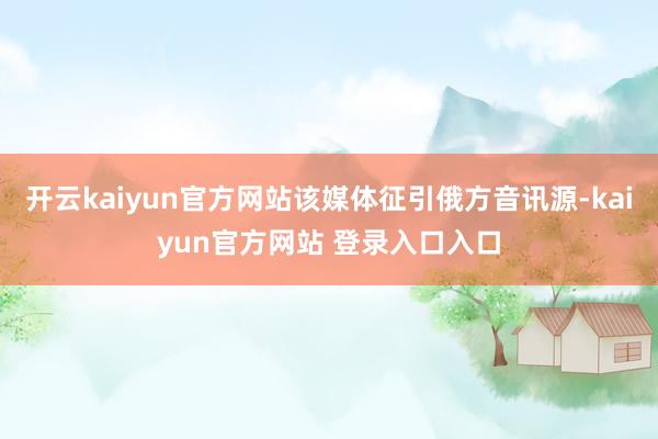开云kaiyun官方网站该媒体征引俄方音讯源-kaiyun官方网站 登录入口入口