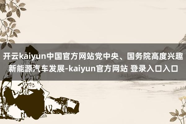 开云kaiyun中国官方网站党中央、国务院高度兴趣新能源汽车发展-kaiyun官方网站 登录入口入口