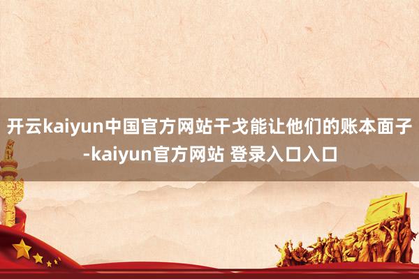 开云kaiyun中国官方网站干戈能让他们的账本面子-kaiyun官方网站 登录入口入口