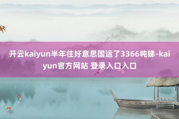 开云kaiyun半年往好意思国运了3366吨锑-kaiyun官方网站 登录入口入口