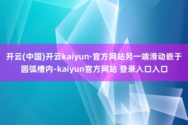 开云(中国)开云kaiyun·官方网站另一端滑动嵌于圆弧槽内-kaiyun官方网站 登录入口入口