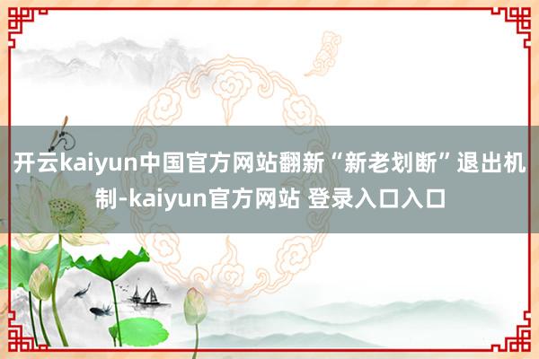 开云kaiyun中国官方网站　　翻新“新老划断”退出机制-kaiyun官方网站 登录入口入口