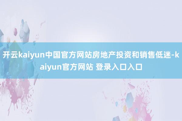 开云kaiyun中国官方网站房地产投资和销售低迷-kaiyun官方网站 登录入口入口