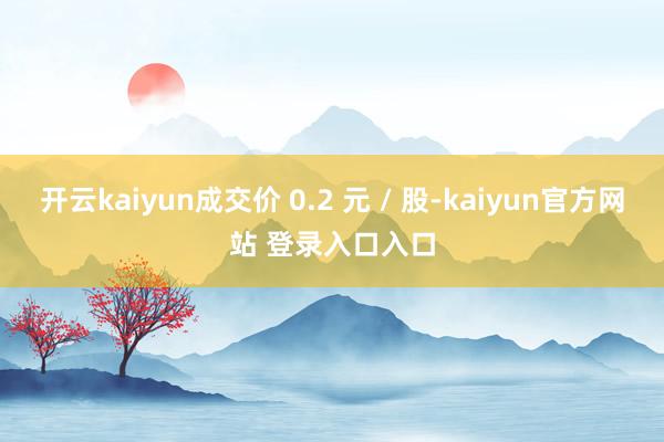 开云kaiyun成交价 0.2 元 / 股-kaiyun官方网站 登录入口入口