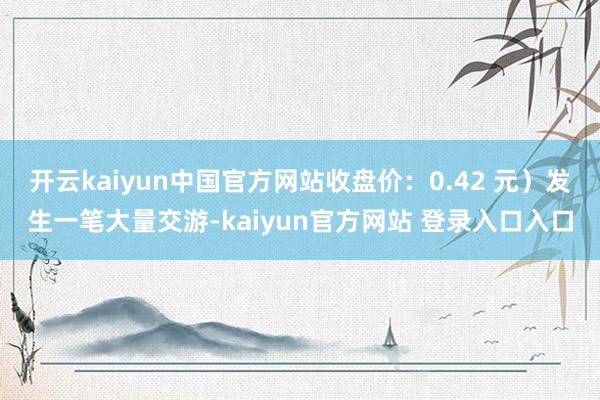 开云kaiyun中国官方网站收盘价：0.42 元）发生一笔大量交游-kaiyun官方网站 登录入口入口