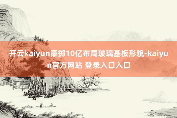 开云kaiyun豪掷10亿布局玻璃基板形貌-kaiyun官方网站 登录入口入口
