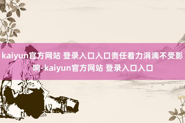 kaiyun官方网站 登录入口入口责任着力涓滴不受影响-kaiyun官方网站 登录入口入口