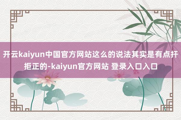 开云kaiyun中国官方网站这么的说法其实是有点扞拒正的-kaiyun官方网站 登录入口入口