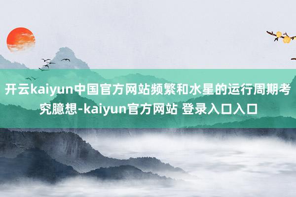 开云kaiyun中国官方网站频繁和水星的运行周期考究臆想-kaiyun官方网站 登录入口入口