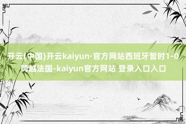 开云(中国)开云kaiyun·官方网站西班牙暂时1-0跨越法国-kaiyun官方网站 登录入口入口