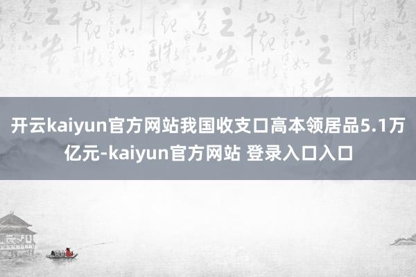 开云kaiyun官方网站我国收支口高本领居品5.1万亿元-kaiyun官方网站 登录入口入口
