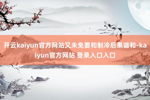 开云kaiyun官方网站又未免要和制冷后果谐和-kaiyun官方网站 登录入口入口