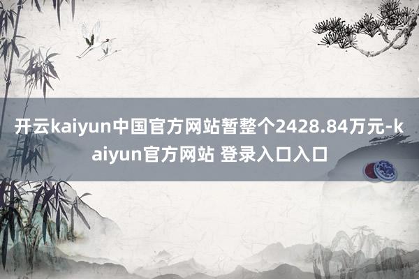 开云kaiyun中国官方网站暂整个2428.84万元-kaiyun官方网站 登录入口入口