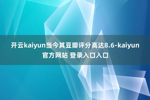 开云kaiyun当今其豆瓣评分高达8.6-kaiyun官方网站 登录入口入口