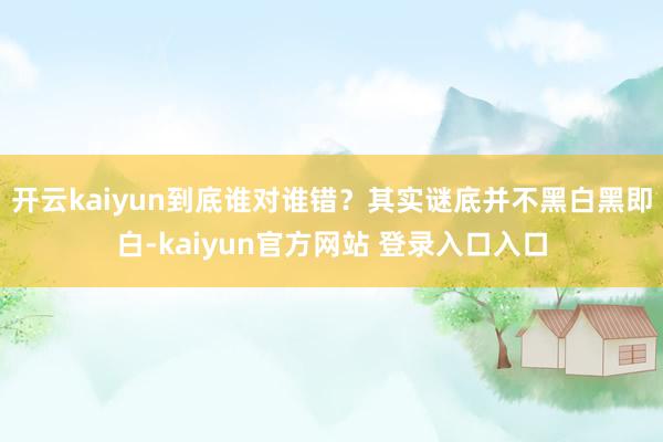 开云kaiyun到底谁对谁错？其实谜底并不黑白黑即白-kaiyun官方网站 登录入口入口