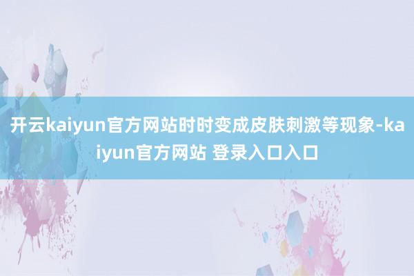 开云kaiyun官方网站时时变成皮肤刺激等现象-kaiyun官方网站 登录入口入口