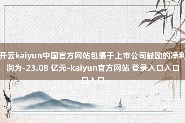 开云kaiyun中国官方网站包摄于上市公司鼓励的净利润为-23.08 亿元-kaiyun官方网站 登录入口入口