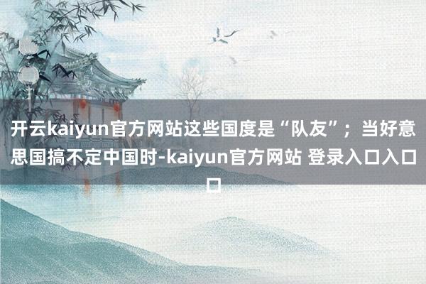 开云kaiyun官方网站这些国度是“队友”；当好意思国搞不定中国时-kaiyun官方网站 登录入口入口