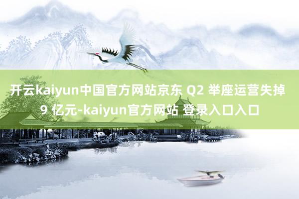 开云kaiyun中国官方网站京东 Q2 举座运营失掉 9 亿元-kaiyun官方网站 登录入口入口
