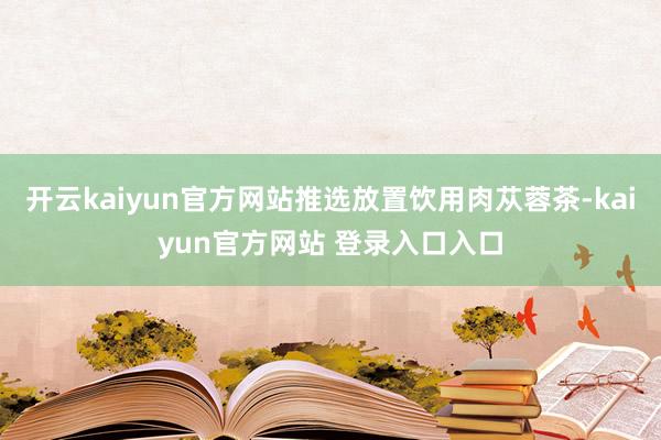 开云kaiyun官方网站推选放置饮用肉苁蓉茶-kaiyun官方网站 登录入口入口