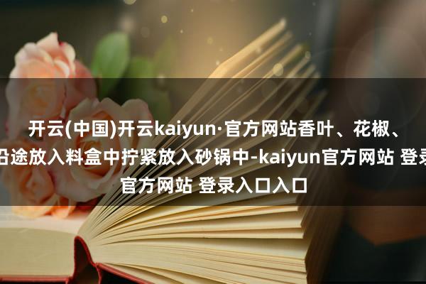 开云(中国)开云kaiyun·官方网站香叶、花椒、大料极少沿途放入料盒中拧紧放入砂锅中-kaiyun官方网站 登录入口入口