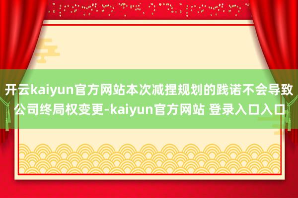 开云kaiyun官方网站本次减捏规划的践诺不会导致公司终局权变更-kaiyun官方网站 登录入口入口