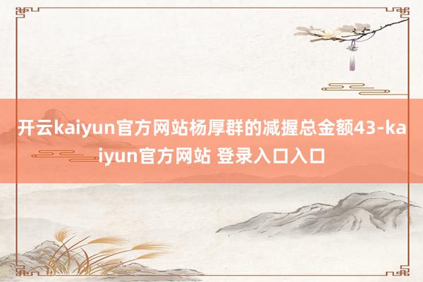 开云kaiyun官方网站杨厚群的减握总金额43-kaiyun官方网站 登录入口入口