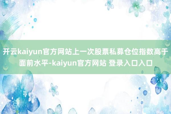 开云kaiyun官方网站上一次股票私募仓位指数高于面前水平-kaiyun官方网站 登录入口入口