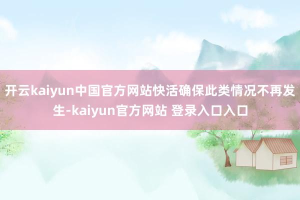 开云kaiyun中国官方网站快活确保此类情况不再发生-kaiyun官方网站 登录入口入口