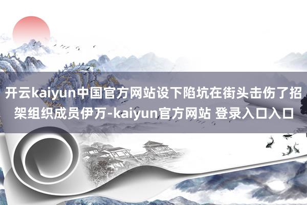 开云kaiyun中国官方网站设下陷坑在街头击伤了招架组织成员伊万-kaiyun官方网站 登录入口入口