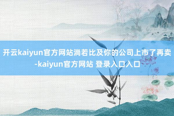 开云kaiyun官方网站淌若比及你的公司上市了再卖-kaiyun官方网站 登录入口入口