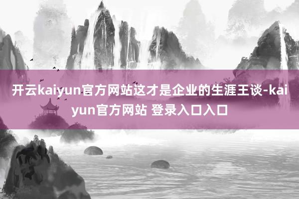 开云kaiyun官方网站这才是企业的生涯王谈-kaiyun官方网站 登录入口入口