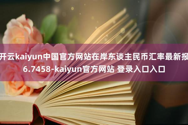 开云kaiyun中国官方网站在岸东谈主民币汇率最新报6.7458-kaiyun官方网站 登录入口入口
