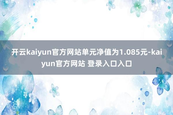 开云kaiyun官方网站单元净值为1.085元-kaiyun官方网站 登录入口入口