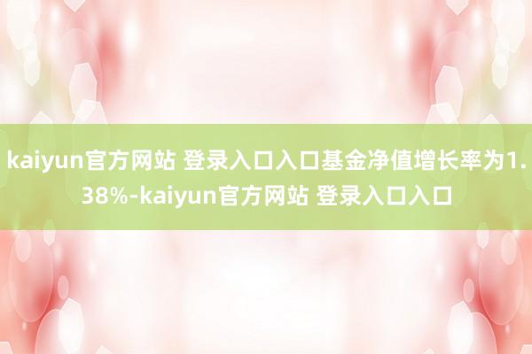 kaiyun官方网站 登录入口入口基金净值增长率为1.38%-kaiyun官方网站 登录入口入口